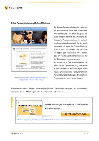 © ADENION, 2014 6 / 13
Online-Pressemitteilungen (Online-Mitteilung)
Beispiel: http://medien.pr-gateway.de/digitale-medien-3-
wichtige-medien-formate-fur-ihre-online-pr
Die Online-Pressemitteilung ist nicht nur
die elektronische Form der klassischen
Pressemitteilung. Sie stellt ein ganz ei-
genes Medien-Format dar. Während die
klassische Pressemitteilung ein exklusi-
ves Informationsinstrument für die Medi-
envertreter ist, steht die Online-Mitteilung
direkt in der Öffentlichkeit. Sie kann da-
her neben den klassischen PR-Themen
jede Art von relevanten Informationen für
die Zielgruppen kommunizieren.
So lassen sich Online-Mitteilungen vor
allem für die Zweitverwertung und weite-
re Verbreitung von Fachbeiträgen, Inter-
views, Branchennews, Stellungnahmen,
Veranstaltungseinladungen, Infografiken,
Präsentationen oder Videos nutzen.
Über Presseportale, Themen- und Branchenportale, Dokumenten-Netzwerk und Social Media
lassen sich Online-Mitteilungen schnell und einfach weit verbreiten.
Studie: Was bringen Presseportale für die Online-PR?
Kostenlos abrufen:
http://www.pr-gateway.de/white-papers/sichtbarkeitsstudie-online-pressemitteilungen-auf-presseportalen
 