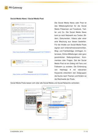 © ADENION, 2014 7 / 13
Social Media News / Social Media Post
Beispiel:
https://www.facebook.com/PRGateway/posts/671321772909813
Beispiel:
https://twitter.com/PRGateway/status/441931575706386435
Die Social Media News oder Post ist
das Mitteilungsformat für die Social
Media Präsenzen auf Facebook, Twit-
ter und Co. Die Social Media News
kann je nach Netzwerk aus Texten, Bil-
dern, Dokumenten, Videos oder einer
eine Mischung aus diesen bestehen.
Für die Inhalte von Social Media Posts
eignen sich Unternehmensnachrichten,
Blog- und Fachbeiträge, Umfragen, In-
terviews, Online-Mitteilungen oder ganz
persönlichen Stellungnahmen, Kom-
mentare oder Fragen. Ziel der Social
Media Post ist ein Dialog mit Fans und
Followern zu erzielen. Die Einbindung
von Hashtags # mit relevanten
Keywords erleichtern den Zielgruppen
die Suche nach Themen und fördern so
die Reichweite der Posts.
Social Media Posts lassen sich über alle Social Media und Social Networks verbreiten.
 