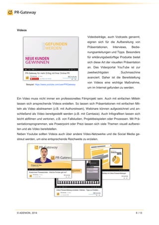 © ADENION, 2014 8 / 13
Videos
Beispiel: https://www.youtube.com/user/PRGateway
Videobeiträge, auch Vodcasts genannt,
eignen sich für die Aufbereitung von
Präsentationen, Interviews, Bedie-
nungsanleitungen und Tipps. Besonders
für erklärungsbedürftige Produkte bietet
sich diese Art der visuellen Präsentation
an. Das Videoportal YouTube ist zur
zweitwichtigsten Suchmaschine
avanciert. Daher ist die Bereitstellung
von Videos eine wichtige Maßnahme,
um im Internet gefunden zu werden.
Ein Video muss nicht immer ein professionelles Filmprojekt sein. Auch mit einfachen Mitteln
lassen sich ansprechende Videos erstellen. So lassen sich Präsentationen mit einfachen Mit-
teln als Video abstreamen (z.B. mit Authorstream), Webinare können aufgezeichnet und an-
schließend als Video bereitgestellt werden (z.B. mit Camtasia). Auch Infografiken lassen sich
leicht abfilmen und vertonen, z.B. von Fallstudien, Projektbeispielen oder Prozessen. Mit Prä-
sentationsprogrammen, wie Powerpoint oder Prezi lassen sich viele Themen visuell aufberei-
ten und als Video bereitstellen.
Neben Youtube sollten Videos auch über andere Video-Netzwerke und die Social Media ge-
streut werden, um eine entsprechende Reichweite zu erzielen.
 