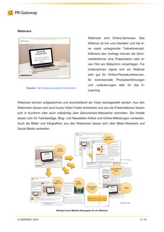 © ADENION, 2014 9 / 13
Webinare
Beispiele: http://pr-gateway-academy.de/webinare/
Webinare sind Online-Seminare. Das
Webinar ist live und interaktiv und hat ei-
ne meist unbegrenzte Teilnehmerzahl.
Während des Vortrags können die Semi-
narteilnehmer eine Präsentation oder ei-
nen Film am Bildschirm mitverfolgen. Für
Unternehmen eignet sich ein Webinar
sehr gut für Online-Pressekonferenzen,
für kommerzielle Produkteinführungen
und –erläuterungen oder für das E-
Learning.
Webinare können aufgezeichnet und anschließend als Video bereitgestellt werden. Aus den
Webinaren lassen sich auch kurze Video-Trailer entwickeln und aus die Präsentationen lassen
sich in Kurzform oder auch vollständig über Dokumenten-Netzwerke verbreiten. Die Inhalte
lassen sich für Fachbeiträge, Blog- und Newsletter-Artikel und Online-Mitteilungen verwerten.
Auch die Bilder und Infografiken aus den Webinaren lassen sich über Bilder-Netzwerk und
Social Media verbreiten.
Beispiel einer Medien-Kampagne für ein Webinar
 