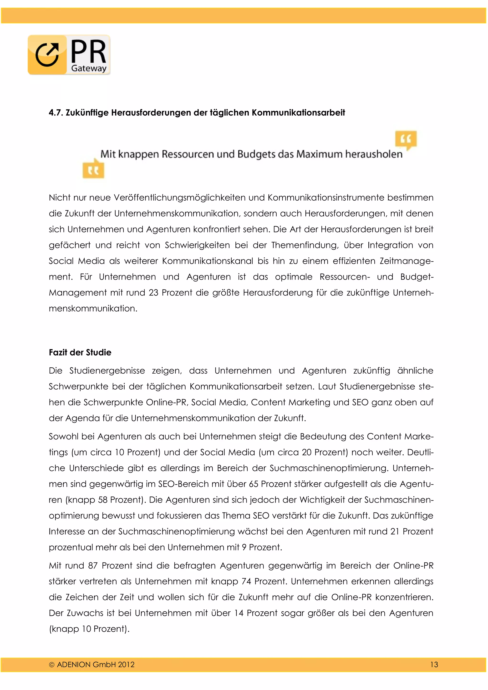  ADENION GmbH 2012 13
4.7. Zukünftige Herausforderungen der täglichen Kommunikationsarbeit
Nicht nur neue Veröffentlichungsmöglichkeiten und Kommunikationsinstrumente bestimmen
die Zukunft der Unternehmenskommunikation, sondern auch Herausforderungen, mit denen
sich Unternehmen und Agenturen konfrontiert sehen. Die Art der Herausforderungen ist breit
gefächert und reicht von Schwierigkeiten bei der Themenfindung, über Integration von
Social Media als weiterer Kommunikationskanal bis hin zu einem effizienten Zeitmanage-
ment. Für Unternehmen und Agenturen ist das optimale Ressourcen- und Budget-
Management mit rund 23 Prozent die größte Herausforderung für die zukünftige Unterneh-
menskommunikation.
Fazit der Studie
Die Studienergebnisse zeigen, dass Unternehmen und Agenturen zukünftig ähnliche
Schwerpunkte bei der täglichen Kommunikationsarbeit setzen. Laut Studienergebnisse ste-
hen die Schwerpunkte Online-PR, Social Media, Content Marketing und SEO ganz oben auf
der Agenda für die Unternehmenskommunikation der Zukunft.
Sowohl bei Agenturen als auch bei Unternehmen steigt die Bedeutung des Content Marke-
tings (um circa 10 Prozent) und der Social Media (um circa 20 Prozent) noch weiter. Deutli-
che Unterschiede gibt es allerdings im Bereich der Suchmaschinenoptimierung. Unterneh-
men sind gegenwärtig im SEO-Bereich mit über 65 Prozent stärker aufgestellt als die Agentu-
ren (knapp 58 Prozent). Die Agenturen sind sich jedoch der Wichtigkeit der Suchmaschinen-
optimierung bewusst und fokussieren das Thema SEO verstärkt für die Zukunft. Das zukünftige
Interesse an der Suchmaschinenoptimierung wächst bei den Agenturen mit rund 21 Prozent
prozentual mehr als bei den Unternehmen mit 9 Prozent.
Mit rund 87 Prozent sind die befragten Agenturen gegenwärtig im Bereich der Online-PR
stärker vertreten als Unternehmen mit knapp 74 Prozent. Unternehmen erkennen allerdings
die Zeichen der Zeit und wollen sich für die Zukunft mehr auf die Online-PR konzentrieren.
Der Zuwachs ist bei Unternehmen mit über 14 Prozent sogar größer als bei den Agenturen
(knapp 10 Prozent).
 