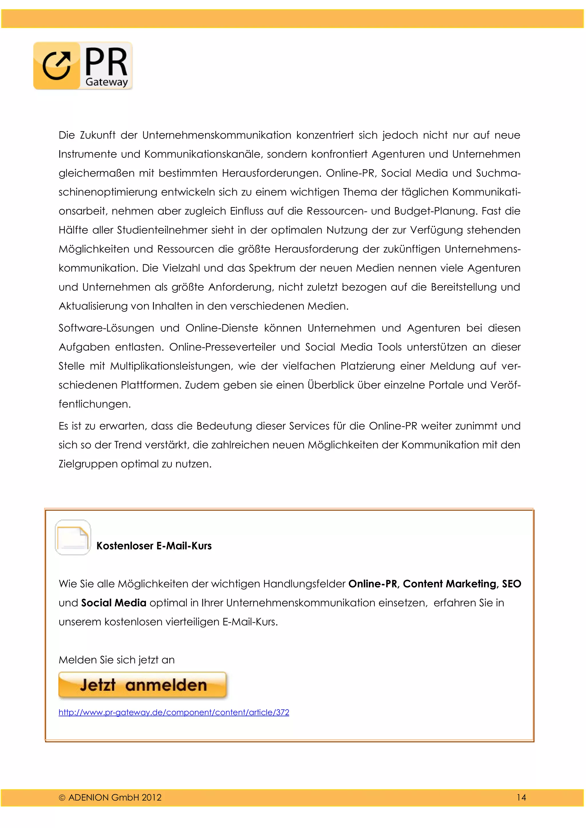  ADENION GmbH 2012 14
Die Zukunft der Unternehmenskommunikation konzentriert sich jedoch nicht nur auf neue
Instrumente und Kommunikationskanäle, sondern konfrontiert Agenturen und Unternehmen
gleichermaßen mit bestimmten Herausforderungen. Online-PR, Social Media und Suchma-
schinenoptimierung entwickeln sich zu einem wichtigen Thema der täglichen Kommunikati-
onsarbeit, nehmen aber zugleich Einfluss auf die Ressourcen- und Budget-Planung. Fast die
Hälfte aller Studienteilnehmer sieht in der optimalen Nutzung der zur Verfügung stehenden
Möglichkeiten und Ressourcen die größte Herausforderung der zukünftigen Unternehmens-
kommunikation. Die Vielzahl und das Spektrum der neuen Medien nennen viele Agenturen
und Unternehmen als größte Anforderung, nicht zuletzt bezogen auf die Bereitstellung und
Aktualisierung von Inhalten in den verschiedenen Medien.
Software-Lösungen und Online-Dienste können Unternehmen und Agenturen bei diesen
Aufgaben entlasten. Online-Presseverteiler und Social Media Tools unterstützen an dieser
Stelle mit Multiplikationsleistungen, wie der vielfachen Platzierung einer Meldung auf ver-
schiedenen Plattformen. Zudem geben sie einen Überblick über einzelne Portale und Veröf-
fentlichungen.
Es ist zu erwarten, dass die Bedeutung dieser Services für die Online-PR weiter zunimmt und
sich so der Trend verstärkt, die zahlreichen neuen Möglichkeiten der Kommunikation mit den
Zielgruppen optimal zu nutzen.
Kostenloser E-Mail-Kurs
Wie Sie alle Möglichkeiten der wichtigen Handlungsfelder Online-PR, Content Marketing, SEO
und Social Media optimal in Ihrer Unternehmenskommunikation einsetzen, erfahren Sie in
unserem kostenlosen vierteiligen E-Mail-Kurs.
Melden Sie sich jetzt an
http://www.pr-gateway.de/component/content/article/372
 