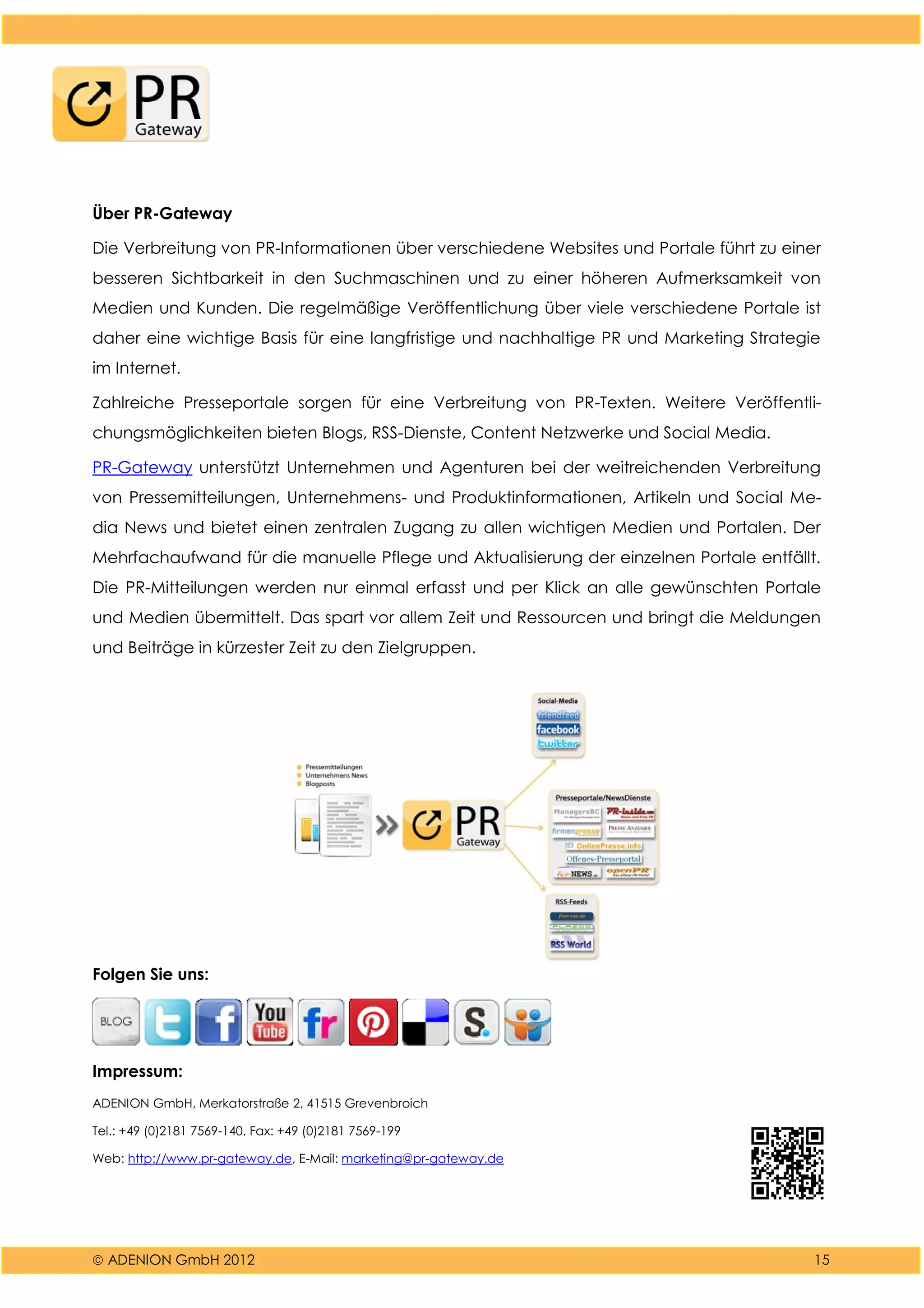  ADENION GmbH 2012 15
Über PR-Gateway
Die Verbreitung von PR-Informationen über verschiedene Websites und Portale führt zu einer
besseren Sichtbarkeit in den Suchmaschinen und zu einer höheren Aufmerksamkeit von
Medien und Kunden. Die regelmäßige Veröffentlichung über viele verschiedene Portale ist
daher eine wichtige Basis für eine langfristige und nachhaltige PR und Marketing Strategie
im Internet.
Zahlreiche Presseportale sorgen für eine Verbreitung von PR-Texten. Weitere Veröffentli-
chungsmöglichkeiten bieten Blogs, RSS-Dienste, Content Netzwerke und Social Media.
PR-Gateway unterstützt Unternehmen und Agenturen bei der weitreichenden Verbreitung
von Pressemitteilungen, Unternehmens- und Produktinformationen, Artikeln und Social Me-
dia News und bietet einen zentralen Zugang zu allen wichtigen Medien und Portalen. Der
Mehrfachaufwand für die manuelle Pflege und Aktualisierung der einzelnen Portale entfällt.
Die PR-Mitteilungen werden nur einmal erfasst und per Klick an alle gewünschten Portale
und Medien übermittelt. Das spart vor allem Zeit und Ressourcen und bringt die Meldungen
und Beiträge in kürzester Zeit zu den Zielgruppen.
Folgen Sie uns:
Impressum:
ADENION GmbH, Merkatorstraße 2, 41515 Grevenbroich
Tel.: +49 (0)2181 7569-140, Fax: +49 (0)2181 7569-199
Web: http://www.pr-gateway.de, E-Mail: marketing@pr-gateway.de
 