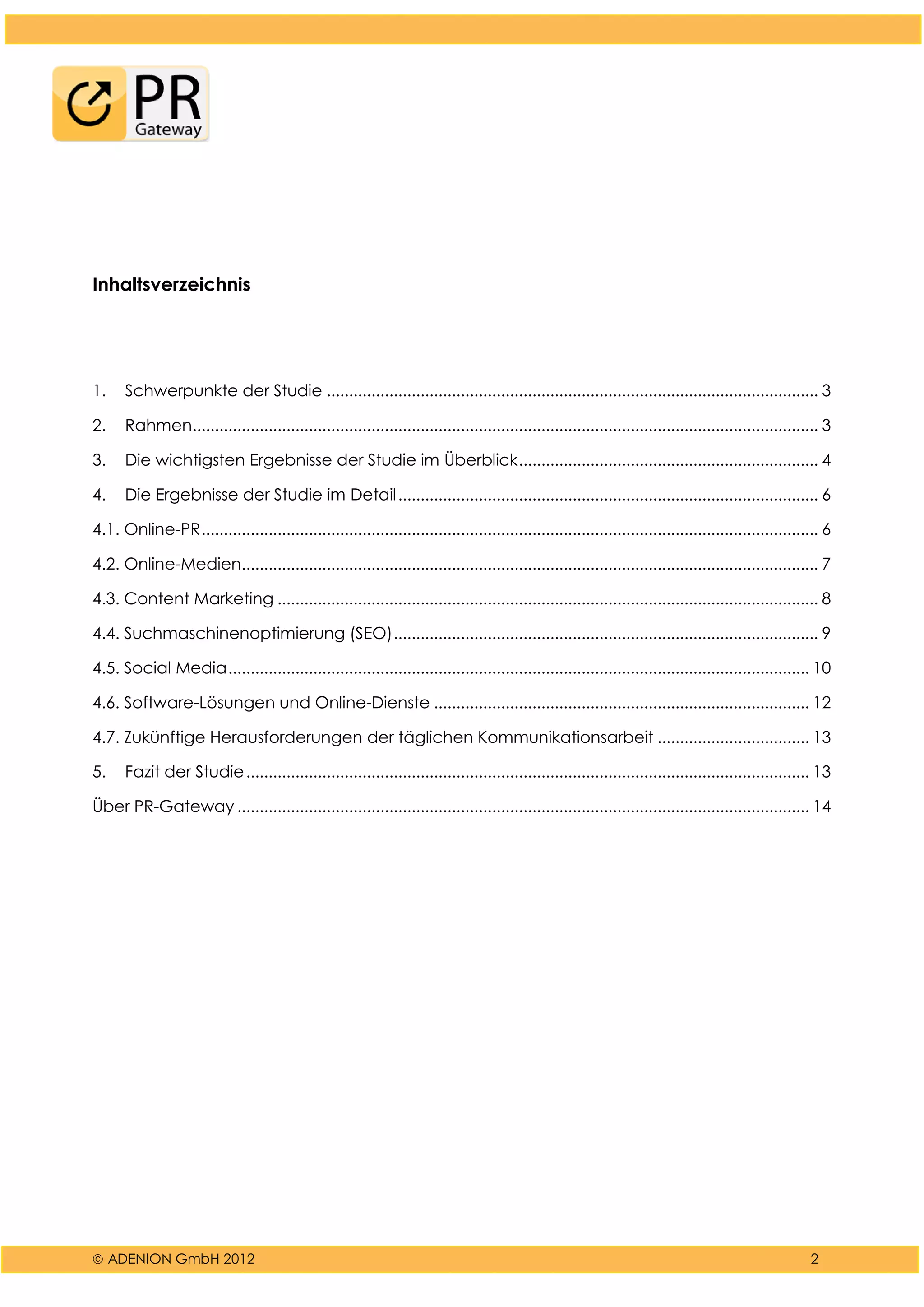  ADENION GmbH 2012 2
Inhaltsverzeichnis
1. Schwerpunkte der Studie .............................................................................................................. 3
2. Rahmen............................................................................................................................................ 3
3. Die wichtigsten Ergebnisse der Studie im Überblick................................................................... 4
4. Die Ergebnisse der Studie im Detail.............................................................................................. 6
4.1. Online-PR.......................................................................................................................................... 6
4.2. Online-Medien................................................................................................................................. 7
4.3. Content Marketing ......................................................................................................................... 8
4.4. Suchmaschinenoptimierung (SEO)............................................................................................... 9
4.5. Social Media.................................................................................................................................. 10
4.6. Software-Lösungen und Online-Dienste .................................................................................... 12
4.7. Zukünftige Herausforderungen der täglichen Kommunikationsarbeit .................................. 13
5. Fazit der Studie.............................................................................................................................. 13
Über PR-Gateway ................................................................................................................................ 14
 