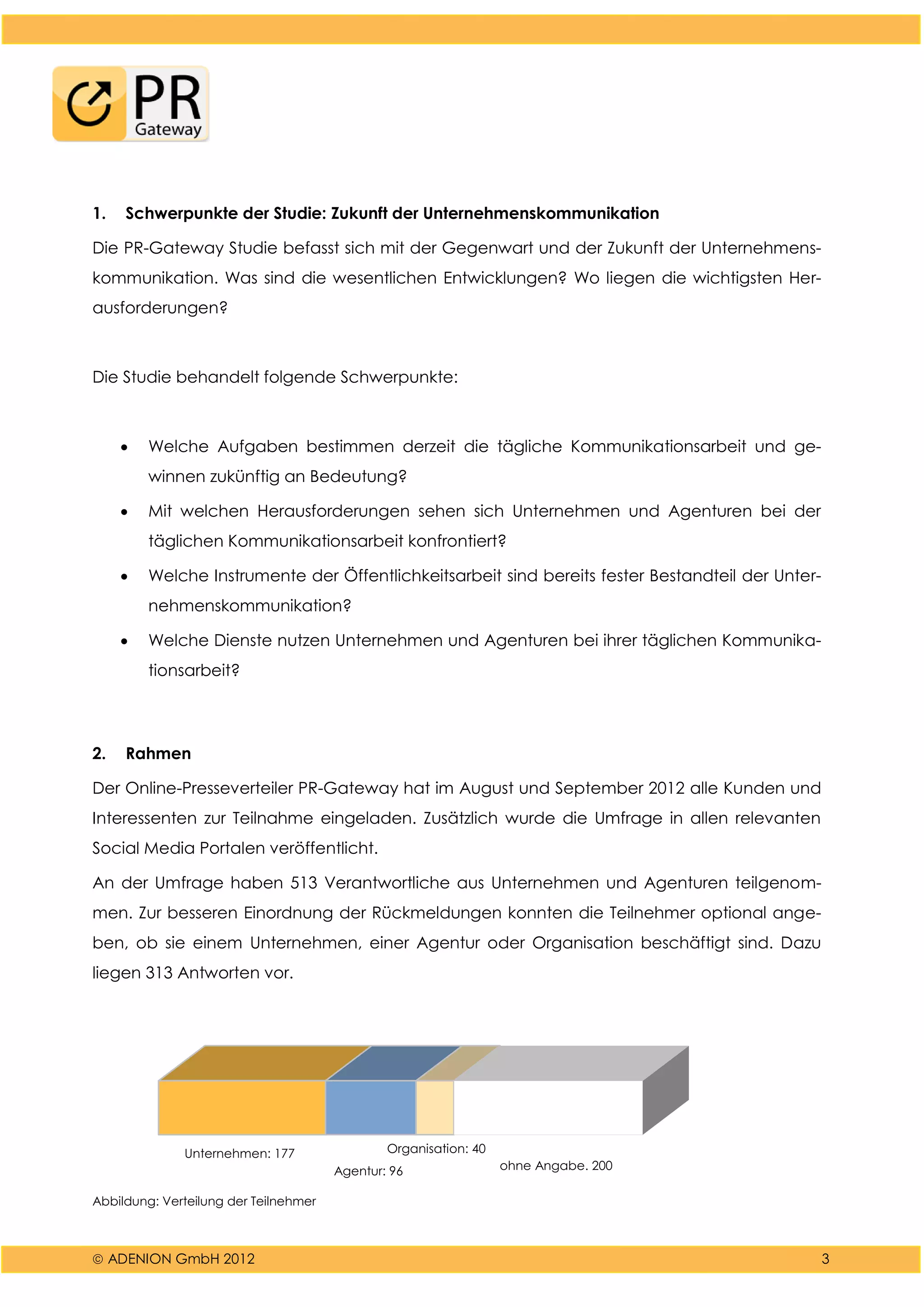  ADENION GmbH 2012 3
1. Schwerpunkte der Studie: Zukunft der Unternehmenskommunikation
Die PR-Gateway Studie befasst sich mit der Gegenwart und der Zukunft der Unternehmens-
kommunikation. Was sind die wesentlichen Entwicklungen? Wo liegen die wichtigsten Her-
ausforderungen?
Die Studie behandelt folgende Schwerpunkte:
 Welche Aufgaben bestimmen derzeit die tägliche Kommunikationsarbeit und ge-
winnen zukünftig an Bedeutung?
 Mit welchen Herausforderungen sehen sich Unternehmen und Agenturen bei der
täglichen Kommunikationsarbeit konfrontiert?
 Welche Instrumente der Öffentlichkeitsarbeit sind bereits fester Bestandteil der Unter-
nehmenskommunikation?
 Welche Dienste nutzen Unternehmen und Agenturen bei ihrer täglichen Kommunika-
tionsarbeit?
2. Rahmen
Der Online-Presseverteiler PR-Gateway hat im August und September 2012 alle Kunden und
Interessenten zur Teilnahme eingeladen. Zusätzlich wurde die Umfrage in allen relevanten
Social Media Portalen veröffentlicht.
An der Umfrage haben 513 Verantwortliche aus Unternehmen und Agenturen teilgenom-
men. Zur besseren Einordnung der Rückmeldungen konnten die Teilnehmer optional ange-
ben, ob sie einem Unternehmen, einer Agentur oder Organisation beschäftigt sind. Dazu
liegen 313 Antworten vor.
Unternehmen: 177
Agentur: 96
Organisation: 40
ohne Angabe. 200
Abbildung: Verteilung der Teilnehmer
 