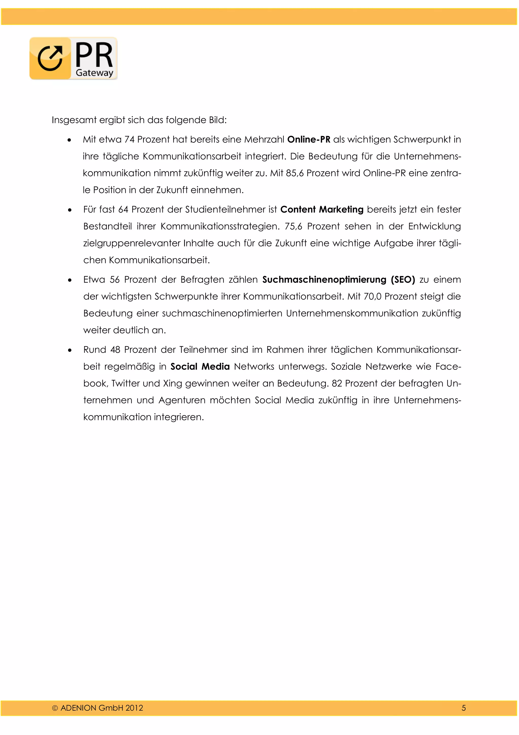  ADENION GmbH 2012 5
Insgesamt ergibt sich das folgende Bild:
 Mit etwa 74 Prozent hat bereits eine Mehrzahl Online-PR als wichtigen Schwerpunkt in
ihre tägliche Kommunikationsarbeit integriert. Die Bedeutung für die Unternehmens-
kommunikation nimmt zukünftig weiter zu. Mit 85,6 Prozent wird Online-PR eine zentra-
le Position in der Zukunft einnehmen.
 Für fast 64 Prozent der Studienteilnehmer ist Content Marketing bereits jetzt ein fester
Bestandteil ihrer Kommunikationsstrategien. 75,6 Prozent sehen in der Entwicklung
zielgruppenrelevanter Inhalte auch für die Zukunft eine wichtige Aufgabe ihrer tägli-
chen Kommunikationsarbeit.
 Etwa 56 Prozent der Befragten zählen Suchmaschinenoptimierung (SEO) zu einem
der wichtigsten Schwerpunkte ihrer Kommunikationsarbeit. Mit 70,0 Prozent steigt die
Bedeutung einer suchmaschinenoptimierten Unternehmenskommunikation zukünftig
weiter deutlich an.
 Rund 48 Prozent der Teilnehmer sind im Rahmen ihrer täglichen Kommunikationsar-
beit regelmäßig in Social Media Networks unterwegs. Soziale Netzwerke wie Face-
book, Twitter und Xing gewinnen weiter an Bedeutung. 82 Prozent der befragten Un-
ternehmen und Agenturen möchten Social Media zukünftig in ihre Unternehmens-
kommunikation integrieren.
 