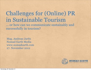 Challenges for (Online) PR
          in Sustainable Tourism
          ... or how can we communicate sustainably and
          successfully in tourism?


           Mag. Andreas Jaritz
           Nomad Earth Media
           www.nomadearth.com
           27. November 2012




Donnerstag, 29. November 12
 