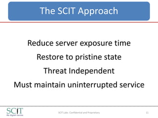 The SCIT Approach


   Reduce server exposure time
      Restore to pristine state
        Threat Independent
Must maintain uninterrupted service

            SCIT Labs Confidential and Proprietary   11
 