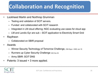 Collaboration and Recognition
•   Lockheed Martin and Northrop Grumman
     – Testing and validation of SCIT servers.
     – Funded and collaborated with SCIT research
     – Integrated in LM cloud offering; NGC evaluating use cases for cloud app
     – LM and Landis Gyr are sub – SCIT application to Electricity Smart Grid
•   Raytheon
     – Collaborated on SBIR proposal
•   Awards
     – Winner Security Technology of Tomorrow Challenge, CNI Expo + GSC Jun 10
     – Runners up Cyber Security Challenge GSC Nov 09
     – Army SBIR: SCIT DNS
•   Patents: 3 issued + 3 more applied.


                                SCIT Labs Confidential and Proprietary           20
 