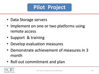 Pilot Project
• Data Storage servers
• Implement on one or two platforms using
  remote access
• Support & training
• Develop evaluation measures
• Demonstrate achievement of measures in 3
  month
• Roll out commitment and plan
               SCIT Labs Confidential and Proprietary   24
 