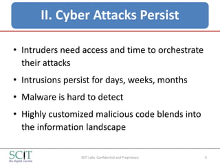 II. Cyber Attacks Persist

• Intruders need access and time to orchestrate
  their attacks
• Intrusions persist for days, weeks, months
• Malware is hard to detect
• Highly customized malicious code blends into
  the information landscape

                 SCIT Labs Confidential and Proprietary   6
 