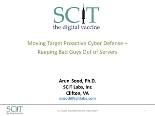 Moving Target Proactive Cyber Defense –
   Keeping Bad Guys Out of Servers



            Arun Sood, Ph.D.
              SCIT Labs, Inc
               Clifton, VA
            asood@scitlabs.com

           SCIT Labs Confidential and Proprietary   1
 