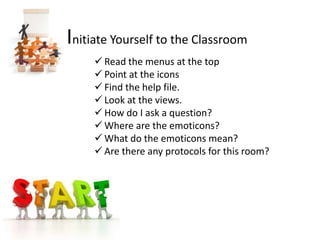 Initiate Yourself to the Classroom
      Read the menus at the top
      Point at the icons
      Find the help file.
      Look at the views.
      How do I ask a question?
      Where are the emoticons?
      What do the emoticons mean?
      Are there any protocols for this room?
 