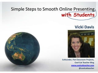 Simple Steps to Smooth Online Presenting
                        with Students

                                     Vicki Davis




                        Cofounder, Flat Classroom Projects,
                                      Cool Cat Teacher Blog
                                 www.coolcatteacher.com
                                           @coolcatteacher
 