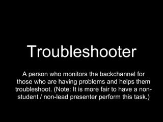 Troubleshooter
   A person who monitors the backchannel for
 those who are having problems and helps them
troubleshoot. (Note: It is more fair to have a non-
 student / non-lead presenter perform this task.)
 