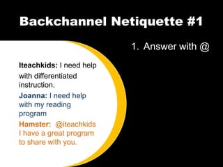 Backchannel Netiquette #1
                          1. Answer with @
Iteachkids: I need help
with differentiated
instruction.
Joanna: I need help
with my reading
program
Hamster: @iteachkids
I have a great program
to share with you.
 