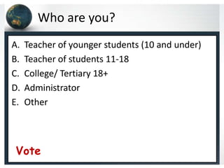 Who are you?
A.   Teacher of younger students (10 and under)
B.   Teacher of students 11-18
C.   College/ Tertiary 18+
D.   Administrator
E.   Other



Vote
 