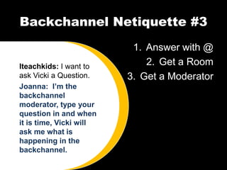 Backchannel Netiquette #3
                          1. Answer with @
Iteachkids: I want to        2. Get a Room
ask Vicki a Question.    3. Get a Moderator
Joanna: I’m the
backchannel
moderator, type your
question in and when
it is time, Vicki will
ask me what is
happening in the
backchannel.
 