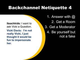 Backchannel Netiquette 4
                         1. Answer with @
Iteachkids: I want to       2. Get a Room
ask Vicki a Question.   3. Get a Moderator
Vicki Davis: I’m not
really Vicki, I just
                         4. Be yourself but
thought it would be              not a fake
fun to impersonate
her.
 