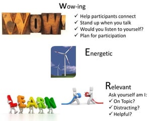 wow-ing
      Help participants connect
      Stand up when you talk
      Would you listen to yourself?
      Plan for participation


         Energetic

                  Relevant
                    Ask yourself am I:
                     On Topic?
                     Distracting?
                     Helpful?
 