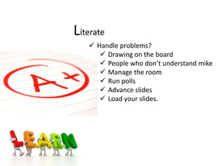 Literate
    Handle problems?
       Drawing on the board
       People who don’t understand mike
       Manage the room
       Run polls
       Advance slides
       Load your slides.
 