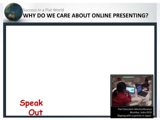 Success in a Flat World
WHY DO WE CARE ABOUT ONLINE PRESENTING?




Speak
  Out
                              Flat Classroom MiniConference
                                          Mumbai, India 2010
                             Skyping with a partner in Japan.
 
