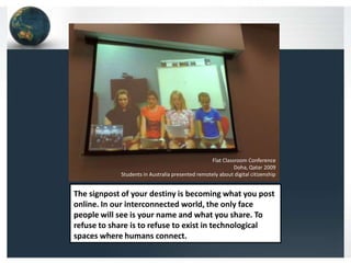 Flat Classroom Conference
                                                           Doha, Qatar 2009
            Students in Australia presented remotely about digital citizenship


The signpost of your destiny is becoming what you post
online. In our interconnected world, the only face
people will see is your name and what you share. To
refuse to share is to refuse to exist in technological
spaces where humans connect.
 