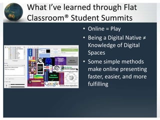 What I’ve learned through Flat
Classroom® Student Summits
               • Online = Play
               • Being a Digital Native ≠
                 Knowledge of Digital
                 Spaces
               • Some simple methods
                 make online presenting
                 faster, easier, and more
                 fulfilling
 