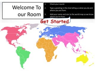 1.   Check your sound.

Welcome To   2.   Type a greeting in the chat telling us what you do and
                  where you are from.

 our Room    3.   Add your name and star to the world map so we know
                  where you’re from.

         Get Started
 
