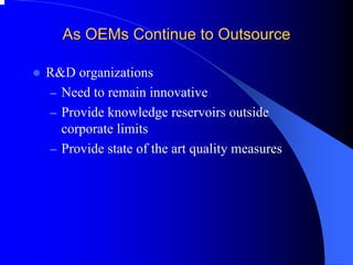 As OEMs Continue to Outsource 
zR&D organizations 
–Need to remain innovative 
–Provide knowledge reservoirs outside corporate limits 
–Provide state of the art quality measures  
