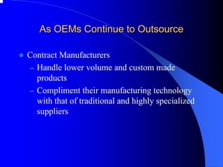 As OEMs Continue to Outsource 
zContract Manufacturers 
–Handle lower volume and custom made products 
–Compliment their manufacturing technology with that of traditional and highly specialized suppliers  