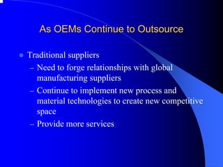 As OEMs Continue to Outsource 
zTraditional suppliers 
–Need to forge relationships with global manufacturing suppliers 
–Continue to implement new process and material technologies to create new competitive space 
–Provide more services  