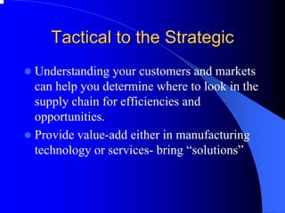 Tactical to the Strategic 
zUnderstanding your customers and markets can help you determine where to look in the supply chain for efficiencies and opportunities. 
zProvide value-add either in manufacturing technology or services-bring “solutions”  