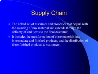 Supply Chain 
zThe linked set of resources and processes that begins with the sourcing of raw material and extends through the delivery of end items to the final customer. 
zIt includes the transformation of these materials into intermediate and finished products, and the distribution of these finished products to customers.  