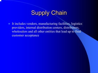 Supply Chain 
zIt includes vendors, manufacturing facilities, logistics providers, internal distribution centers, distributors, wholesalers and all other entities that lead up to final customer acceptance  