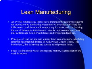 Lean Manufacturing 
zAn overall methodology that seeks to minimize the resources required 
for production by eliminating waste (non-value added activities) that 
inflate costs, lead times and inventory requirements, and emphasizing 
the use of preventive maintenance , quality improvement programs, 
pull systems and flexible work forces and production facilities. 
zPrinciples of lean include zero waiting time, zero inventory, scheduling 
(internal customer pull instead of push system), batch to flow (cut 
batch sizes), line balancing and cutting actual process times. 
zFocus is eliminating waste: unnecessary motion, overproduction and 
work in process  