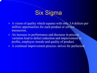 Six Sigma 
zA vision of quality which equates with only 3.4 defects per million opportunities for each product or service transaction. 
zAn increase in performance and decrease in process variation lead to defect reduction and improvement in profits, employee morale and quality of product. 
zA continual improvement process-strives for perfection  