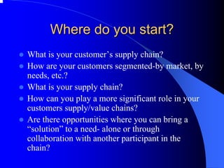 Where do you start? 
zWhat is your customer’s supply chain? 
zHow are your customers segmented-by market, by needs, etc.? 
zWhat is your supply chain? 
zHow can you play a more significant role in your customers supply/value chains? 
zAre there opportunities where you can bring a “solution”to a need-alone or through collaboration with another participant in the chain?  