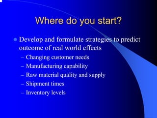 Where do you start? 
zDevelop and formulate strategies to predict outcome of real world effects 
–Changing customer needs 
–Manufacturing capability 
–Raw material quality and supply 
–Shipment times 
–Inventory levels  