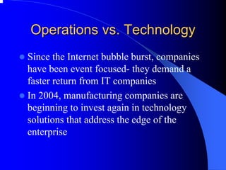 Operations vs. Technology 
zSince the Internet bubble burst, companies have been event focused-they demand a faster return from IT companies 
zIn 2004, manufacturing companies are beginning to invest again in technology solutions that address the edge of the enterprise  