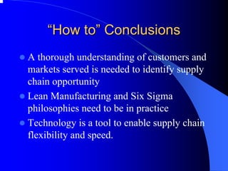 ““How to to”” Conclusions 
zA thorough understanding of customers and markets served is needed to identify supply chain opportunity 
zLean Manufacturing and Six Sigma philosophies need to be in practice 
zTechnology is a tool to enable supply chain flexibility and speed.  