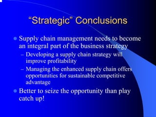 ““Strategic Strategic”” Conclusions 
zSupply chain management needs to become an integral part of the business strategy 
–Developing a supply chain strategy will improve profitability 
–Managing the enhanced supply chain offers opportunities for sustainable competitive advantage 
zBetter to seize the opportunity than play catch up!  