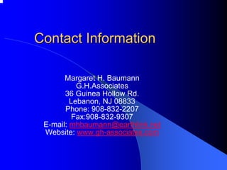 Contact Information 
Margaret H. Baumann 
G.H.Associates 
36 Guinea Hollow Rd. 
Lebanon, NJ 08833 
Phone: 908-832-2207 
Fax:908-832-9307 
E-mail: mhbaumann@earthlink.net 
Website: www.gh-associates.com 