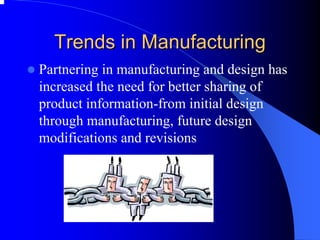 Trends in Manufacturing 
zPartnering in manufacturing and design has increased the need for better sharing of product information-from initial design through manufacturing, future design modifications and revisions  