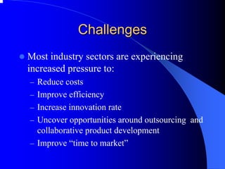 Challenges 
zMost industry sectors are experiencing increased pressure to: 
–Reduce costs 
–Improve efficiency 
–Increase innovation rate 
–Uncover opportunities around outsourcing and collaborative product development 
–Improve “time to market”  