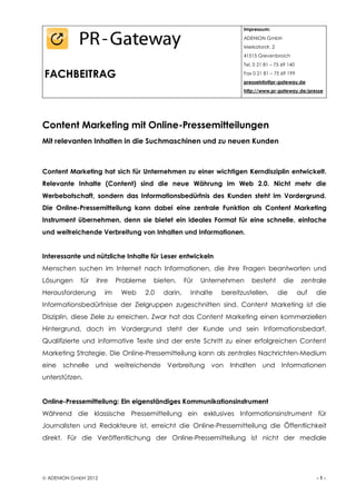 Impressum:
                                                                     ADENION GmbH
                                                                     Merkatorstr. 2
                                                                     41515 Grevenbroich
                                                                     Tel. 0 21 81 – 75 69 140

FACHBEITRAG                                                          Fax 0 21 81 – 75 69 199
                                                                     presseinfo@pr-gateway.de
                                                                     http://www.pr-gateway.de/presse




Content Marketing mit Online-Pressemitteilungen
Mit relevanten Inhalten in die Suchmaschinen und zu neuen Kunden



Content Marketing hat sich für Unternehmen zu einer wichtigen Kerndisziplin entwickelt.
Relevante Inhalte (Content) sind die neue Währung im Web 2.0. Nicht mehr die
Werbebotschaft, sondern das Informationsbedürfnis des Kunden steht im Vordergrund.
Die Online-Pressemitteilung kann dabei eine zentrale Funktion als Content Marketing
Instrument übernehmen, denn sie bietet ein ideales Format für eine schnelle, einfache
und weitreichende Verbreitung von Inhalten und Informationen.


Interessante und nützliche Inhalte für Leser entwickeln
Menschen suchen im Internet nach Informationen, die ihre Fragen beantworten und
Lösungen     für   ihre    Probleme   bieten.     Für   Unternehmen     besteht        die       zentrale
Herausforderung       im    Web    2.0   darin,     Inhalte   bereitzustellen,        die       auf   die
Informationsbedürfnisse der Zielgruppen zugeschnitten sind. Content Marketing ist die
Disziplin, diese Ziele zu erreichen. Zwar hat das Content Marketing einen kommerziellen
Hintergrund, doch im Vordergrund steht der Kunde und sein Informationsbedarf.
Qualifizierte und informative Texte sind der erste Schritt zu einer erfolgreichen Content
Marketing Strategie. Die Online-Pressemitteilung kann als zentrales Nachrichten-Medium
eine   schnelle    und     weitreichende Verbreitung      von Inhalten und Informationen
unterstützen.


Online-Pressemitteilung: Ein eigenständiges Kommunikationsinstrument
Während die klassische Pressemitteilung ein exklusives Informationsinstrument für
Journalisten und Redakteure ist, erreicht die Online-Pressemitteilung die Öffentlichkeit
direkt. Für die Veröffentlichung der Online-Pressemitteilung ist nicht der mediale




 ADENION GmbH 2012                                                                                   -1-
 