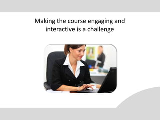 Making the course engaging and
   interactive is a challenge
 