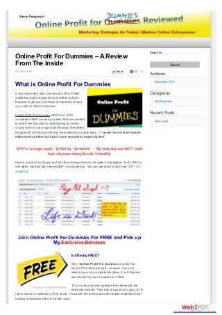Search for:

Online Profit For Dummies – A Review
From The Inside
No comments

Tweet

Search
Like

0

What is Online Profit For Dummies
In this review we’ll take a close look at the “FREE”
marketing system designed and created by Ryan
Maynard to get your questions answered to ensure
you make an informed decision.
Online Profit For Dummies OPFD is a 100%
completely FREE marketing system that was created
to help those that want to start earning an online
income with no risk or significant financial investment.
Doing what I do this is something I hear almost on a daily basis: “I would love to learn how to
make money online but I don’t have any money to get started”

Archives
September 2013

Categories
Uncategorized

Recent Posts
Hello world!

$757 in a single week, $1000 my 1st month! - My best day was $671 and I
had only been doing this for 4 months!
Here is a shot of my Paypal acct with the earnings from my 1st week in September. That’s $757 in
one week. My best day I earned $671 in a single day. You can see proof of that here: $671 in a
single day

Join Online Profit For Dummies For FREE and Pick up
My Exclusive Bonuses
Is It Really FREE?
YES – Online Profit For Dummies is really free.
Some of the offers are paid…however, if you are
selective you can complete the offers in both Express
and Double My Cash Freebies for FREE.
This is a very common question from those with the
employee mindset. They look at opportunity as a J.O.B.
rather than an investment in their future. Those with the entrepreneurial mindset understand that
building businesses often come with costs.

converted by Web2PDFConvert.com

 