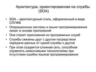 Архитектура, ориентированная на службы ( SOA )   SOA –  архитектурный стиль, оформленный в виде   СЛУЖБ Операционные системы и языки программирования лежат в основе приложений Они строят приложения из программных служб Службы связаны друг с другом посредством передачи данных от одной службы к другой При этом создается сложная сеть, способная управлять изменчивыми технологиями при отсутствии ошибки языков программирования 