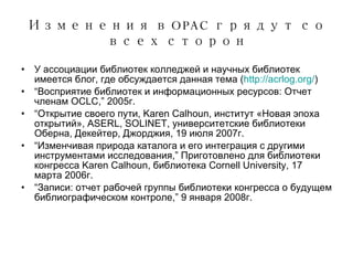 Изменения в  OPAC  грядут со всех сторон У ассоциации библиотек колледжей и научных библиотек имеется блог, где обсуждается данная тема  ( http://acrlog.org/ ) “ Восприятие библиотек и информационных ресурсов:   Отчет членам  OCLC,” 2005 г. “ Открытие своего пути , Karen Calhoun,  институт «Новая эпоха открытий» , ASERL, SOLINET,  университетские библиотеки Оберна ,  Декейтер ,  Джорджия , 19  июля  2007 г. “ Изменчивая природа каталога и его интеграция с другими инструментами исследования ,”  Приготовлено для библиотеки конгресса  Karen Calhoun,  библиотека  Cornell University, 17  марта  2006 г . “ Записи :  отчет рабочей группы библиотеки конгресса о будущем библиографическом контроле ,” 9  января  2008 г . 